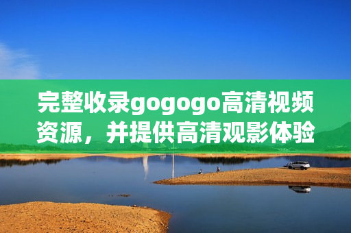 完整收录gogogo高清视频资源，并提供高清观影体验