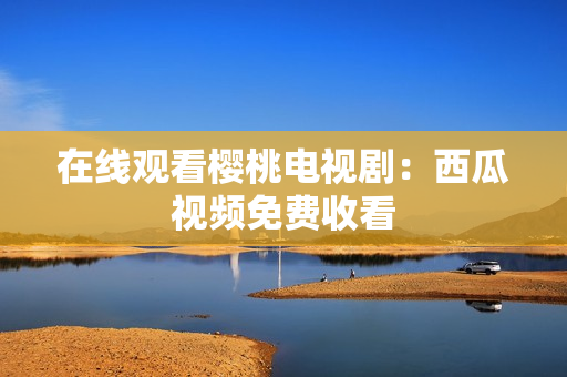 在线观看樱桃电视剧：西瓜视频免费收看