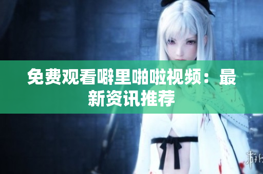 免费观看噼里啪啦视频：最新资讯推荐