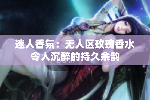 迷人香氛：无人区玫瑰香水令人沉醉的持久余韵