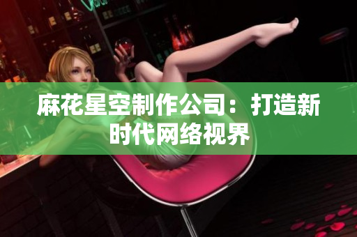 麻花星空制作公司：打造新时代网络视界