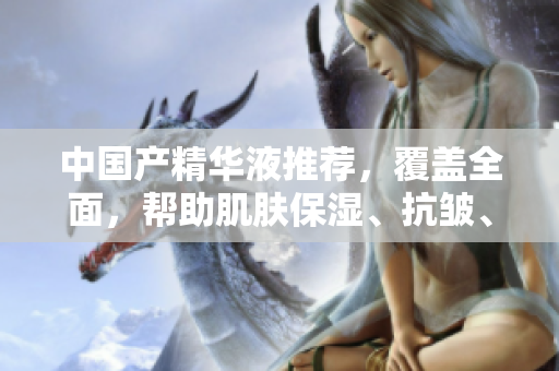 中国产精华液推荐，覆盖全面，帮助肌肤保湿、抗皱、亮白