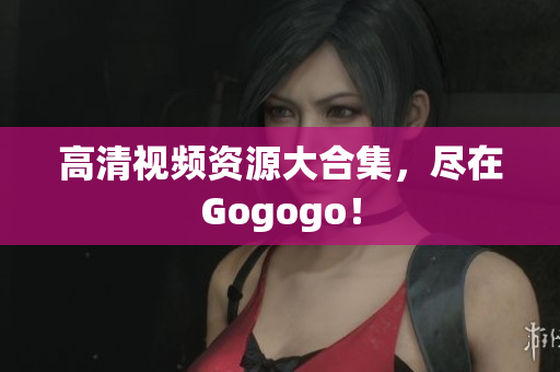 高清视频资源大合集，尽在Gogogo！