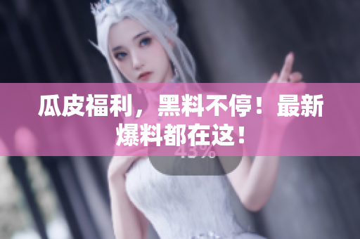 瓜皮福利，黑料不停！最新爆料都在这！