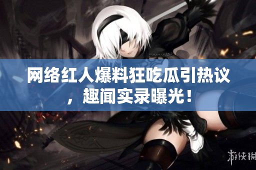 网络红人爆料狂吃瓜引热议，趣闻实录曝光！