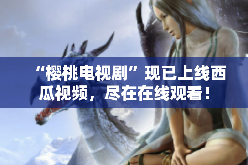 “樱桃电视剧”现已上线西瓜视频，尽在在线观看！