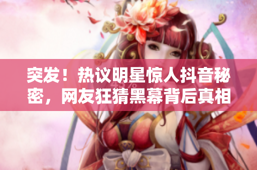 突发！热议明星惊人抖音秘密，网友狂猜黑幕背后真相！