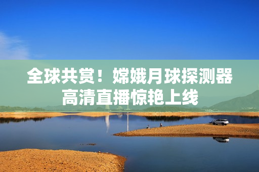 全球共赏！嫦娥月球探测器高清直播惊艳上线