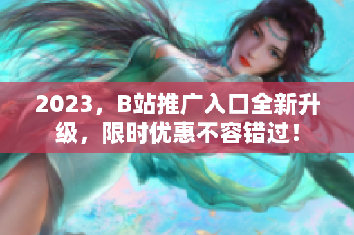 2023，B站推广入口全新升级，限时优惠不容错过！