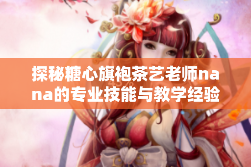 探秘糖心旗袍茶艺老师nana的专业技能与教学经验