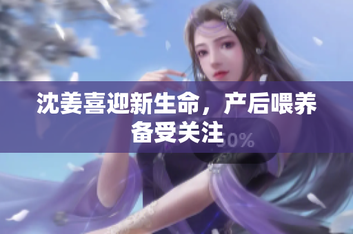 沈姜喜迎新生命，产后喂养备受关注