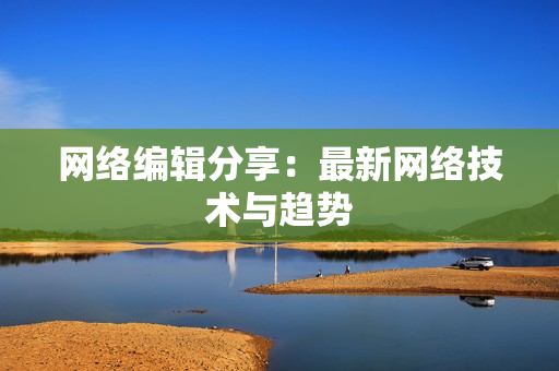 网络编辑分享：最新网络技术与趋势