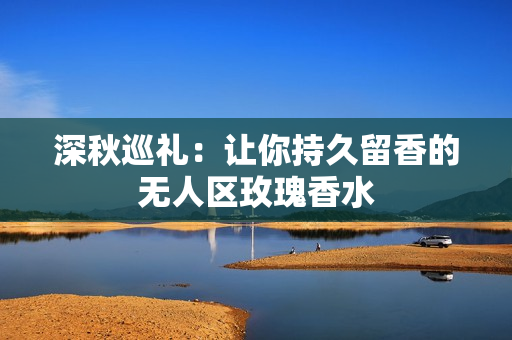 深秋巡礼：让你持久留香的无人区玫瑰香水