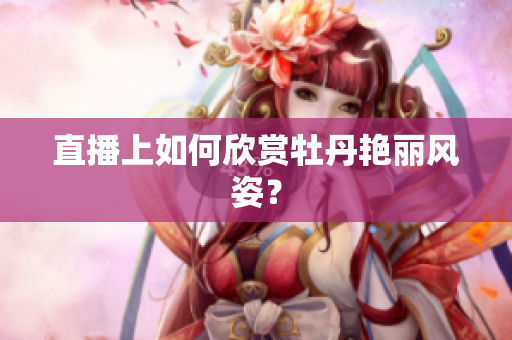 直播上如何欣赏牡丹艳丽风姿？