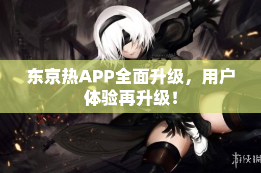 东京热APP全面升级，用户体验再升级！