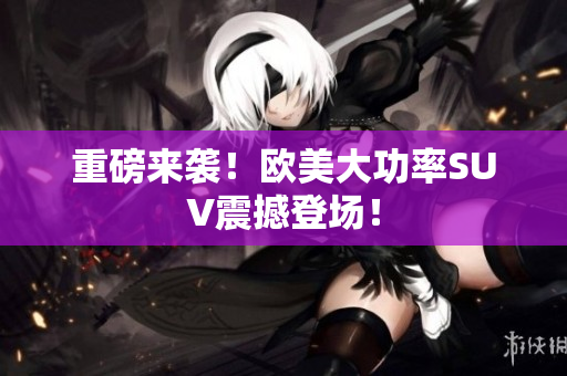 重磅来袭！欧美大功率SUV震撼登场！