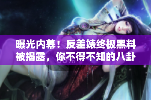 曝光内幕！反差婊终极黑料被揭露，你不得不知的八卦！