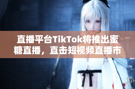 直播平台TikTok将推出蜜糖直播，直击短视频直播市场