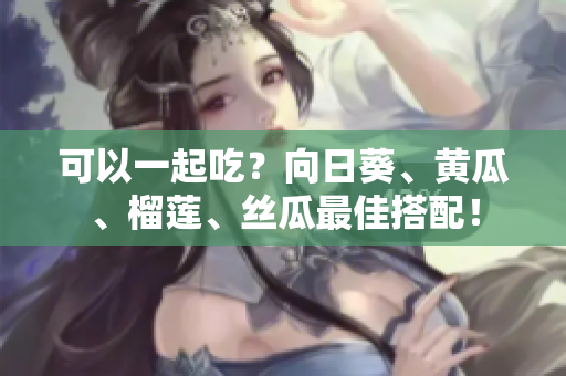 可以一起吃？向日葵、黄瓜、榴莲、丝瓜最佳搭配！