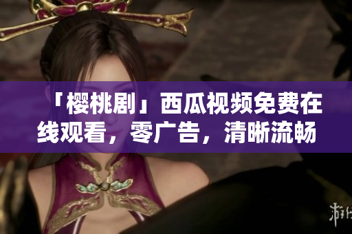 「樱桃剧」西瓜视频免费在线观看，零广告，清晰流畅