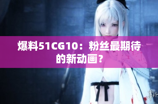 爆料51CG10：粉丝最期待的新动画？