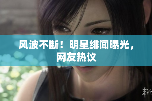 风波不断！明星绯闻曝光，网友热议