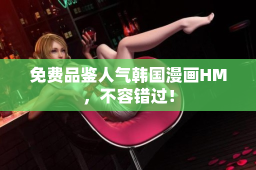 免费品鉴人气韩国漫画HM，不容错过！