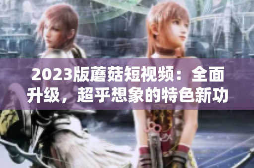 2023版蘑菇短视频：全面升级，超乎想象的特色新功能