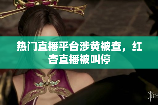 热门直播平台涉黄被查，红杏直播被叫停