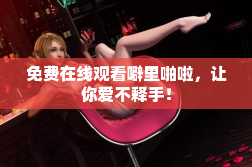 免费在线观看噼里啪啦，让你爱不释手！
