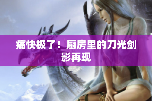 痛快极了！厨房里的刀光剑影再现
