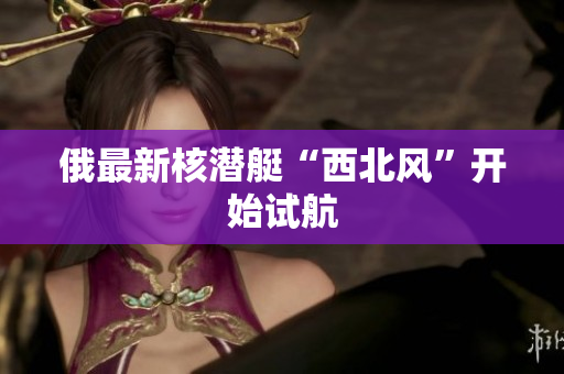 俄最新核潜艇“西北风”开始试航