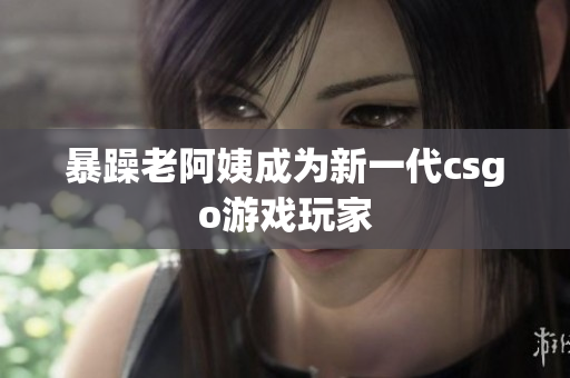 暴躁老阿姨成为新一代csgo游戏玩家