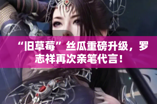 “旧草莓”丝瓜重磅升级，罗志祥再次亲笔代言！