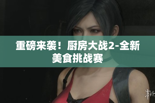 重磅来袭！厨房大战2-全新美食挑战赛
