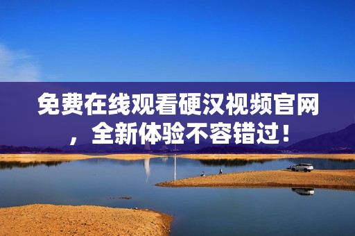 免费在线观看硬汉视频官网，全新体验不容错过！