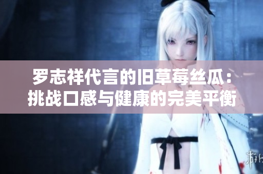 罗志祥代言的旧草莓丝瓜：挑战口感与健康的完美平衡