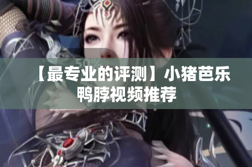 【最专业的评测】小猪芭乐鸭脖视频推荐