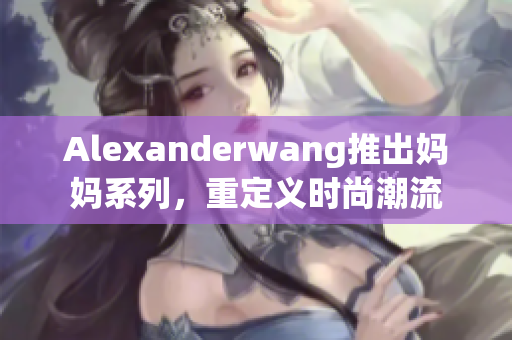 Alexanderwang推出妈妈系列，重定义时尚潮流