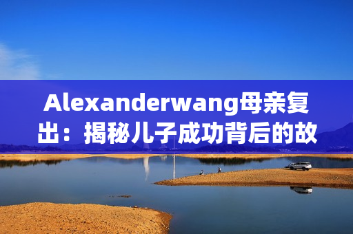 Alexanderwang母亲复出：揭秘儿子成功背后的故事
