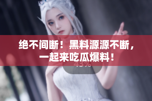 绝不间断！黑料源源不断，一起来吃瓜爆料！