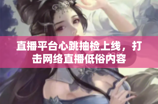 直播平台心跳抽检上线，打击网络直播低俗内容