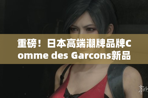 重磅！日本高端潮牌品牌Comme des Garcons新品即将发布