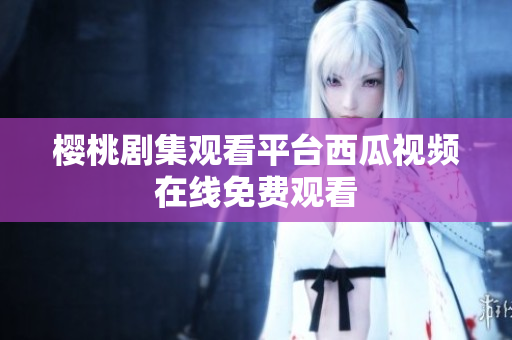 樱桃剧集观看平台西瓜视频在线免费观看