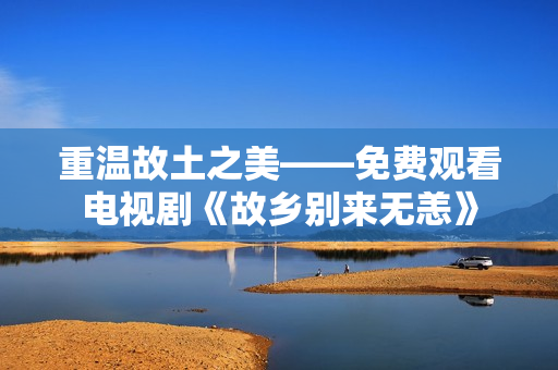 重温故土之美——免费观看电视剧《故乡别来无恙》