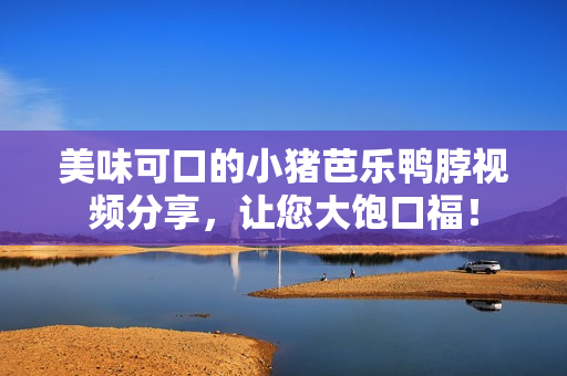 美味可口的小猪芭乐鸭脖视频分享，让您大饱口福！