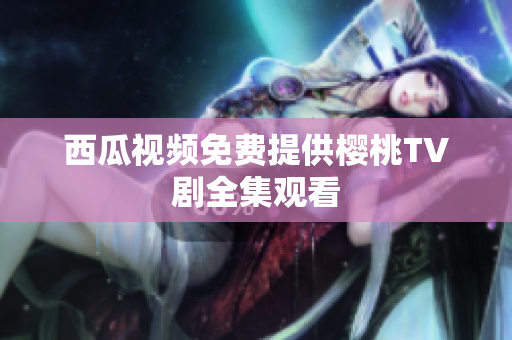 西瓜视频免费提供樱桃TV剧全集观看