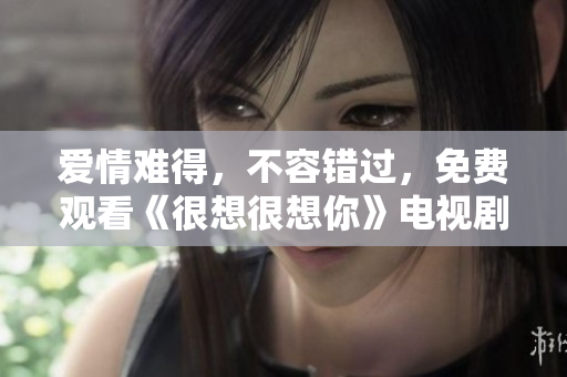 爱情难得，不容错过，免费观看《很想很想你》电视剧完整版