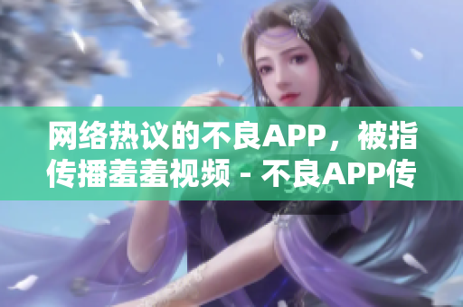 网络热议的不良APP，被指传播羞羞视频 - 不良APP传播羞羞视频引发热议