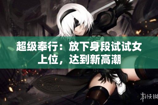 超级奉行：放下身段试试女上位，达到新高潮